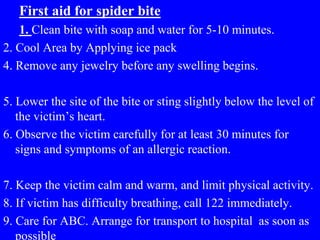 First aid for spider bite
1. Clean bite with soap and water for 5-10 minutes.
2. Cool Area by Applying ice pack
4. Remove any jewelry before any swelling begins.
5. Lower the site of the bite or sting slightly below the level of
the victim’s heart.
6. Observe the victim carefully for at least 30 minutes for
signs and symptoms of an allergic reaction.
7. Keep the victim calm and warm, and limit physical activity.
8. If victim has difficulty breathing, call 122 immediately.
9. Care for ABC. Arrange for transport to hospital as soon as
possible
 