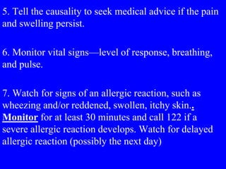 5. Tell the causality to seek medical advice if the pain
and swelling persist.
6. Monitor vital signs—level of response, breathing,
and pulse.
7. Watch for signs of an allergic reaction, such as
wheezing and/or reddened, swollen, itchy skin..
Monitor for at least 30 minutes and call 122 if a
severe allergic reaction develops. Watch for delayed
allergic reaction (possibly the next day)
 