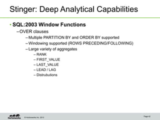 © Hortonworks Inc. 2013
Stinger: Deep Analytical Capabilities
• SQL:2003 Window Functions
–OVER clauses
– Multiple PARTITION BY and ORDER BY supported
– Windowing supported (ROWS PRECEDING/FOLLOWING)
– Large variety of aggregates
– RANK
– FIRST_VALUE
– LAST_VALUE
– LEAD / LAG
– Distrubutions
Page 42
 