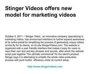 Stinger Videos offers new model for marketing videos October 5, 2011 -- Stinger Video,  an innovative company specializing in marketing videos, has announced intentions to further expand awareness of its online portal for simplifying the process of generating unique videos on-the-fly for its clients, on its site StingerVideos.com. The website is organized with a user friendly interface that makes it easy for users to input their own text and key phrases and sounds, after which the website script puts together &quot;the ultimate commercial&quot; for the client's product. Stinger says it is attempting to simplify the whole video production process with push button  efficiency under its current setup. http://www.stingervideos.com 