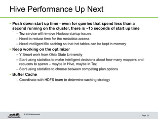 Hive Performance Up Next
Page 13
© 2013 Hortonworks
• Push down start up time - even for queries that spend less than a
second running on the cluster, there is ~15 seconds of start up time
– Tez service will remove Hadoop startup issues
– Need to reduce time for the metadata access
– Need intelligent file caching so that hot tables can be kept in memory
• Keep working on the optimizer
– Y Smart work from Ohio State University
– Start using statistics to make intelligent decisions about how many mappers and
reducers to spawn – maybe in Hive, maybe in Tez
– Start using statistics to choose between competing plan options
• Buffer Cache
– Coordinate with HDFS team to determine caching strategy
 