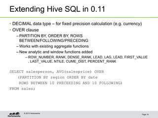 Extending Hive SQL in 0.11
Page 14
© 2013 Hortonworks
• DECIMAL data type – for fixed precision calculation (e.g. currency)
• OVER clause
– PARTITION BY, ORDER BY, ROWS
BETWEEN/FOLLOWING/PRECEDING
– Works with existing aggregate functions
– New analytic and window functions added
– ROW_NUMBER, RANK, DENSE_RANK, LEAD, LAG, LEAD, FIRST_VALUE
, LAST_VALUE, NTILE, CUME_DIST, PERCENT_RANK
SELECT salesperson, AVG(salesprice) OVER
(PARTITION BY region ORDER BY date
ROWS BETWEEN 10 PRECEEDING AND 10 FOLLOWING)
FROM sales;
 