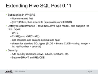 Extending Hive SQL Post 0.11
Page 15
© 2013 Hortonworks
• Subqueries in WHERE
– Non-correlated first
– [NOT] IN first, then extend to (in)equalities and EXISTS
• Datatype conformance – Hive has Java type model, add support for
SQL types:
– DATE
– CHAR() and VARCHAR()
– add precision and scale to decimal and float
– aliases for standard SQL types (BLOB = binary, CLOB = string, integer =
int, real/number = decimal)
• Security
– Add security checks to views, indices, functions, etc.
– Secure GRANT and REVOKE
 