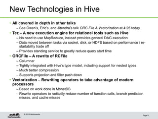 New Technologies in Hive
Page 9
© 2013 Hortonworks
• All covered in depth in other talks
– See Owen’s, Eric’s, and Jitendra’s talk ORC File & Vectorization at 4:25 today
• Tez – A new execution engine for relational tools such as Hive
– No need to use MapReduce, instead provides general DAG execution
– Data moved between tasks via socket, disk, or HDFS based on performance / re-
startability trade off
– Provides standing service to greatly reduce query start time
• ORCFile – A rewrite of RCFile
– Columnar
– Tightly integrated with Hive’s type model, including support for nested types
– Much better compression
– Supports projection and filter push down
• Vectorization – Rewriting operators to take advantage of modern
processors
– Based on work done in MonetDB
– Rewrite operators to radically reduce number of function calls, branch prediction
misses, and cache misses
 