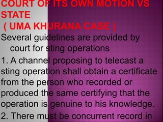 Several guidelines are provided by
court for sting operations
1. A channel proposing to telecast a
sting operation shall obtain a certificate
from the person who recorded or
produced the same certifying that the
operation is genuine to his knowledge.
2. There must be concurrent record in
 