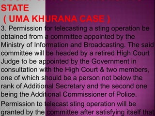 3. Permission for telecasting a sting operation be
obtained from a committee appointed by the
Ministry of Information and Broadcasting. The said
committee will be headed by a retired High Court
Judge to be appointed by the Government in
consultation with the High Court & two members,
one of which should be a person not below the
rank of Additional Secretary and the second one
being the Additional Commissioner of Police.
Permission to telecast sting operation will be
granted by the committee after satisfying itself that
 