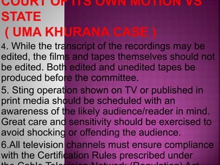 4. While the transcript of the recordings may be
edited, the films and tapes themselves should not
be edited. Both edited and unedited tapes be
produced before the committee.
5. Sting operation shown on TV or published in
print media should be scheduled with an
awareness of the likely audience/reader in mind.
Great care and sensitivity should be exercised to
avoid shocking or offending the audience.
6.All television channels must ensure compliance
with the Certification Rules prescribed under
 