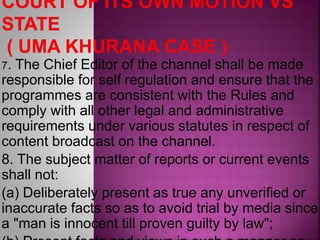 7. The Chief Editor of the channel shall be made
responsible for self regulation and ensure that the
programmes are consistent with the Rules and
comply with all other legal and administrative
requirements under various statutes in respect of
content broadcast on the channel.
8. The subject matter of reports or current events
shall not:
(a) Deliberately present as true any unverified or
inaccurate facts so as to avoid trial by media since
a "man is innocent till proven guilty by law";
 