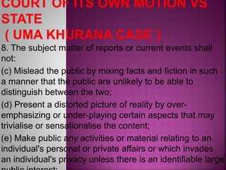 8. The subject matter of reports or current events shall
not:
(c) Mislead the public by mixing facts and fiction in such
a manner that the public are unlikely to be able to
distinguish between the two;
(d) Present a distorted picture of reality by over-
emphasizing or under-playing certain aspects that may
trivialise or sensationalise the content;
(e) Make public any activities or material relating to an
individual's personal or private affairs or which invades
an individual's privacy unless there is an identifiable large
 
