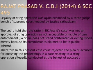 Legality of sting operation was again examined by a three judge
bench of supreme court headed by justice sathasivam
The court held that the ratio in RK Anand’s case was not an
approval of sting operation as not acceptable principle of Law
enforcement , A crime does not stand obliterated or extinguished
merely because its commission is claimed to be in public
interest.
Therefore in this present case court rejected the plea of accused
for quashing the proceedings in a case relating to a sting
operation allegedly conducted at the behest of accused .
 