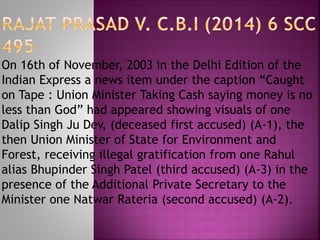 On 16th of November, 2003 in the Delhi Edition of the
Indian Express a news item under the caption “Caught
on Tape : Union Minister Taking Cash saying money is no
less than God” had appeared showing visuals of one
Dalip Singh Ju Dev, (deceased first accused) (A-1), the
then Union Minister of State for Environment and
Forest, receiving illegal gratification from one Rahul
alias Bhupinder Singh Patel (third accused) (A-3) in the
presence of the Additional Private Secretary to the
Minister one Natwar Rateria (second accused) (A-2).
 