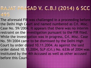 The aforesaid FIR was challenged in a proceeding before
the Delhi High Court and named numbered as Crl. Misc.
Case No. 59/2004. It appears that there was no interim
restraint on the investigation pursuant to the FIR filed.
While the investigation was in progress, Crl. Misc. Case
No. 59/2004 came to be dismissed by the Delhi High
Court by order dated 10.11.2004. As against the said
order dated 10.11.2004, SLP (Crl.) No. 6336 of 2004 was
instituted by the 4th Accused as well as other accused
before this Court.
 
