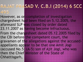 However, as on completion of investigation
chargesheet had been filed on 5.12.2005, the
aforesaid SLP was closed by order dated
23.11.2007 as having become infructuous.
From the chargesheet dated 05.12.2005 filed by
the CBI before the competent court, the
gravamen of the allegations against the accused-
appellants appear to be that one Amit Jogi
(accused No.5) (A-5) son of Ajit Jogi, who was
then the Chief Minister of the State of
Chhattisgarh,
 