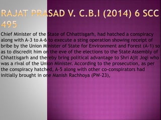 Chief Minister of the State of Chhattisgarh, had hatched a conspiracy
along with A-3 to A-6 to execute a sting operation showing receipt of
bribe by the Union Minister of State for Environment and Forest (A-1) so
as to discredit him on the eve of the elections to the State Assembly of
Chhattisgarh and thereby bring political advantage to Shri Ajit Jogi who
was a rival of the Union Minister. According to the prosecution, as per
the conspiracy hatched, A-5 along with other co-conspirators had
initially brought in one Manish Rachhoya (PW-23),
 
