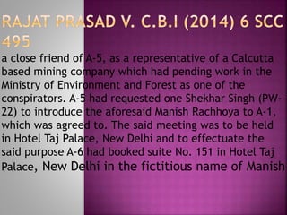 a close friend of A-5, as a representative of a Calcutta
based mining company which had pending work in the
Ministry of Environment and Forest as one of the
conspirators. A-5 had requested one Shekhar Singh (PW-
22) to introduce the aforesaid Manish Rachhoya to A-1,
which was agreed to. The said meeting was to be held
in Hotel Taj Palace, New Delhi and to effectuate the
said purpose A-6 had booked suite No. 151 in Hotel Taj
Palace, New Delhi in the fictitious name of Manish
 