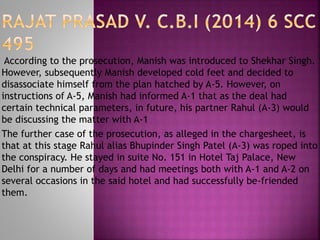 According to the prosecution, Manish was introduced to Shekhar Singh.
However, subsequently Manish developed cold feet and decided to
disassociate himself from the plan hatched by A-5. However, on
instructions of A-5, Manish had informed A-1 that as the deal had
certain technical parameters, in future, his partner Rahul (A-3) would
be discussing the matter with A-1
The further case of the prosecution, as alleged in the chargesheet, is
that at this stage Rahul alias Bhupinder Singh Patel (A-3) was roped into
the conspiracy. He stayed in suite No. 151 in Hotel Taj Palace, New
Delhi for a number of days and had meetings both with A-1 and A-2 on
several occasions in the said hotel and had successfully be-friended
them.
 