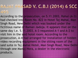 According to the prosecution, on 5.11.2003, Rahul (A-3)
had checked into Room No. 822 in Hotel Taj Mahal, Man
Singh Road, New Delhi which was booked under the
fictitious name of Raman Jadoja. It appears that on the
same day i.e. 5.11.2003, A-3 requested A-1 and A-2 to
visit him in the said hotel room. According to the
prosecution, A-4 had arranged for installation of hidden
video recording equipment in the sitting room of the
said suite in Taj Mahal Hotel, Man Singh Road, New Delhi
through one Manoj Hora, a dealer in the electronic
products.
 