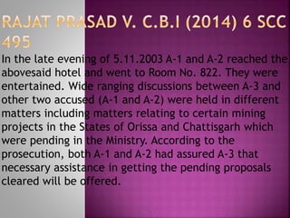In the late evening of 5.11.2003 A-1 and A-2 reached the
abovesaid hotel and went to Room No. 822. They were
entertained. Wide ranging discussions between A-3 and
other two accused (A-1 and A-2) were held in different
matters including matters relating to certain mining
projects in the States of Orissa and Chattisgarh which
were pending in the Ministry. According to the
prosecution, both A-1 and A-2 had assured A-3 that
necessary assistance in getting the pending proposals
cleared will be offered.
 