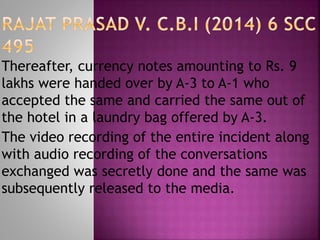 Thereafter, currency notes amounting to Rs. 9
lakhs were handed over by A-3 to A-1 who
accepted the same and carried the same out of
the hotel in a laundry bag offered by A-3.
The video recording of the entire incident along
with audio recording of the conversations
exchanged was secretly done and the same was
subsequently released to the media.
 