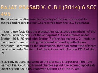 The video and audio cassette recording of the event was sent for
analysis and report thereof was received from the FSL, Hyderabad.
It is on these facts that the prosecution had alleged commission of the
offence under Section 7 of the Act against A-1 and offences under
Section 120-B IPC read with Section 7 of the Act against A-2. Insofar as
the other accused including the present accused-appellants are
concerned, according to the prosecution, they had committed offences
punishable under Section 12 of the Act read with Section 120-B of the
IPC.
As already noticed, pursuant to the aforesaid chargesheet filed, the
learned Trial Court had framed charges against the accused-appellants
under Section 120-B IPC read with Section 12 of the PC Act.
 