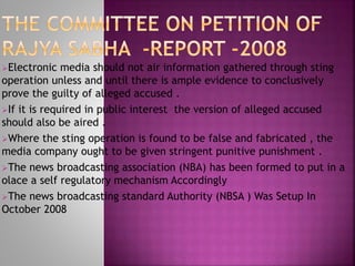 Electronic media should not air information gathered through sting
operation unless and until there is ample evidence to conclusively
prove the guilty of alleged accused .
If it is required in public interest the version of alleged accused
should also be aired .
Where the sting operation is found to be false and fabricated , the
media company ought to be given stringent punitive punishment .
The news broadcasting association (NBA) has been formed to put in a
olace a self regulatory mechanism Accordingly
The news broadcasting standard Authority (NBSA ) Was Setup In
October 2008
 