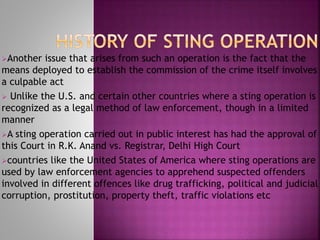 Another issue that arises from such an operation is the fact that the
means deployed to establish the commission of the crime itself involves
a culpable act
 Unlike the U.S. and certain other countries where a sting operation is
recognized as a legal method of law enforcement, though in a limited
manner
A sting operation carried out in public interest has had the approval of
this Court in R.K. Anand vs. Registrar, Delhi High Court
countries like the United States of America where sting operations are
used by law enforcement agencies to apprehend suspected offenders
involved in different offences like drug trafficking, political and judicial
corruption, prostitution, property theft, traffic violations etc
 