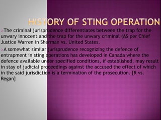 The criminal jurisprudence differentiates between the trap for the
unwary innocent and the trap for the unwary criminal (AS per Chief
Justice Warren in Sherman vs. United States.
A somewhat similar jurisprudence recognizing the defence of
entrapment in sting operations has developed in Canada where the
defence available under specified conditions, if established, may result
in stay of judicial proceedings against the accused the effect of which
in the said jurisdiction is a termination of the prosecution. [R vs.
Regan]
 