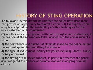The following factors determine whether the police have done more
than provide an opportunity to commit a crime. (1) The type of crime
being investigated and the availability of other techniques for the
police detection of its commission.
(2) whether an average person, with both strengths and weaknesses, in
the position of the accused would be induced into the commission of a
crime;
(3) the persistence and number of attempts made by the police before
the accused agreed to committing the offence;
(4) the type of inducement used by the police including: deceit, fraud,
trickery or reward;
(5) the timing of the police conduct, in particular whether the police
have instigated the offence or became involved in ongoing criminal
activity
 