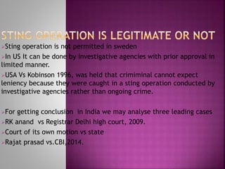 Sting operation is not permitted in sweden
In US It can be done by investigative agencies with prior approval in
limited manner.
USA Vs Kobinson 1996, was held that crimiminal cannot expect
leniency because they were caught in a sting operation conducted by
investigative agencies rather than ongoing crime.
For getting conclusion in India we may analyse three leading cases
RK anand vs Registrar Delhi high court, 2009.
Court of its own motion vs state
Rajat prasad vs.CBI,2014.
 