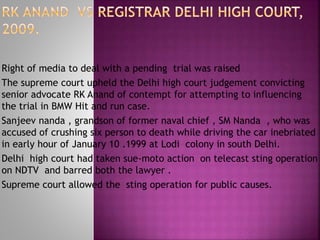 Right of media to deal with a pending trial was raised
The supreme court upheld the Delhi high court judgement convicting
senior advocate RK Anand of contempt for attempting to influencing
the trial in BMW Hit and run case.
Sanjeev nanda , grandson of former naval chief , SM Nanda , who was
accused of crushing six person to death while driving the car inebriated
in early hour of January 10 .1999 at Lodi colony in south Delhi.
Delhi high court had taken sue-moto action on telecast sting operation
on NDTV and barred both the lawyer .
Supreme court allowed the sting operation for public causes.
 
