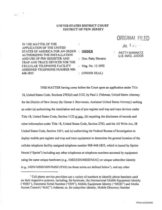UNITED STATES DISTRICT COURT
DISTRICT OF NEW JERSEY
IN THE MATIER OF THE
APPLICATION OF THE UNITED
STATES OF AMERICA FOR AN ORDER
AUTHORIZING THE INSTALLATION
AND USE OF PEN REGISTER AND
TRAP AND TRACE DEVICES FOR THE
CELLULAR TELEPHONE FACILITY
ASSIGNED TELEPHONE NUMBER 908-
448-3855
ORDER
Hon. Patty Shwartz
Mag. No. 12-3092
(UNDER SEAL)
ORtGrNAL FfLFD
JUL 1j :. ·
PATIYSHWARTZ
U.S. MAG. JUDGE
THIS MATIER having come before the Court upon an application under Title
18, United States Code. Sections 2703(d) and 3122, by Paul J. Fishman, United States Attorney
for the District ofNew Jersey (by Osmar J. Benvenuto. Assistant United States Attorney) seeking
an order (a) authorizing the installation and use of pen register and trap and trace devices under
Title 18, United States Code, Section 3122 et seg.; (b) requiring the disclosure of records and
other infonnation under Title 18, United States Code, Section 2703, and the All Writs Act, 28
United States Code, Section 1651; and (c) authorizing the Federal Bureau of Investigation to
deploy mobile pen register and trap and trace equipment to detennine the general location of the
cellular telephone facility assigned telephone number 908-448-3855, which is issued by Sprint-
Nextel ("Sprint'') including any other telephones or telephone numbers accessed by equipment
using the same unique hardware (e.g.• IMEI/ESN/MEID/MAC) or unique subscriber identity
(e.g.• MDN/MSID/MINIIMSIIUFMI) (as those terms are defined bclow1
), and any other
1
Cell phone service providers use a variety of numbers to identitY phone handsets used
on their respective systems, including, for hardware, the International Mobile Equipment Identity
(..IMEJ'"), Electronic Serial Number ("ESN"). Mobile Equipment Identity (..MElD") and Media
Access Control (..MAC") Address; or, tbr subscriber identity, Mobile Directory Number
Williams(4)000498
 