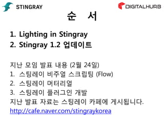 순 서
1. Lighting in Stingray
2. Stingray 1.2 업데이트
지난 모임 발표 내용 (2월 24일)
1. 스팅레이 비주얼 스크립팅 (Flow)
2. 스팅레이 머터리얼
3. 스팅레이 플러그인 개발
지난 발표 자료는 스팅레이 카페에 게시됩니다.
http://cafe.naver.com/stingraykorea
 