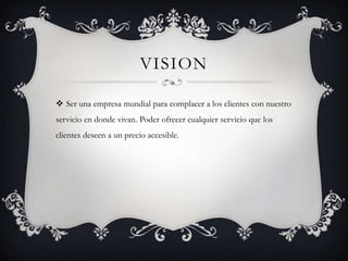 VISION
 Ser una empresa mundial para complacer a los clientes con nuestro
servicio en donde vivan. Poder ofrecer cualquier servicio que los
clientes deseen a un precio accesible.
 