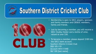 • Membership is open to SDCC players, sponsors
and family members and CBS&SC members,
family and friends.
• Just by becoming a member, you will receive a
SDCC Stubby Holder and a bottle of wine,
valued at over $30.
• To become a member, please deposit $100 into
the SDCC bank account.
Southern District Cricket Club
BSB 105-119
Account 4414 11440
Ref 100 [last name]
 