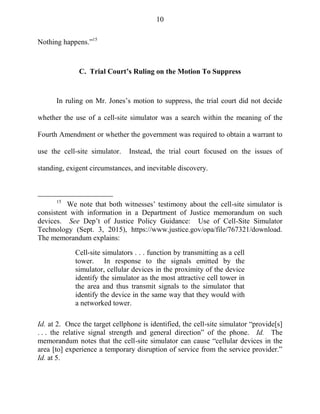 10
Nothing happens.‖15
C. Trial Court’s Ruling on the Motion To Suppress
In ruling on Mr. Jones‘s motion to suppress, the trial court did not decide
whether the use of a cell-site simulator was a search within the meaning of the
Fourth Amendment or whether the government was required to obtain a warrant to
use the cell-site simulator. Instead, the trial court focused on the issues of
standing, exigent circumstances, and inevitable discovery.
15
We note that both witnesses‘ testimony about the cell-site simulator is
consistent with information in a Department of Justice memorandum on such
devices. See Dep‘t of Justice Policy Guidance: Use of Cell-Site Simulator
Technology (Sept. 3, 2015), https://www.justice.gov/opa/file/767321/download.
The memorandum explains:
Cell-site simulators . . . function by transmitting as a cell
tower. In response to the signals emitted by the
simulator, cellular devices in the proximity of the device
identify the simulator as the most attractive cell tower in
the area and thus transmit signals to the simulator that
identify the device in the same way that they would with
a networked tower.
Id. at 2. Once the target cellphone is identified, the cell-site simulator ―provide[s]
. . . the relative signal strength and general direction‖ of the phone. Id. The
memorandum notes that the cell-site simulator can cause ―cellular devices in the
area [to] experience a temporary disruption of service from the service provider.‖
Id. at 5.
 