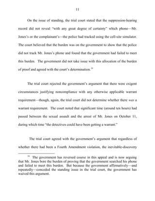 11
On the issue of standing, the trial court stated that the suppression-hearing
record did not reveal ―with any great degree of certainty‖ which phone—Mr.
Jones‘s or the complainant‘s—the police had tracked using the cell-site simulator.
The court believed that the burden was on the government to show that the police
did not track Mr. Jones‘s phone and found that the government had failed to meet
this burden. The government did not take issue with this allocation of the burden
of proof and agreed with the court‘s determination.16
The trial court rejected the government‘s argument that there were exigent
circumstances justifying noncompliance with any otherwise applicable warrant
requirement—though, again, the trial court did not determine whether there was a
warrant requirement. The court noted that significant time (around ten hours) had
passed between the sexual assault and the arrest of Mr. Jones on October 11,
during which time ―the detectives could have been getting a warrant.‖
The trial court agreed with the government‘s argument that regardless of
whether there had been a Fourth Amendment violation, the inevitable-discovery
16
The government has reversed course in this appeal and is now arguing
that Mr. Jones bore the burden of proving that the government searched his phone
and failed to meet this burden. But because the government affirmatively—and
repeatedly—conceded the standing issue in the trial court, the government has
waived this argument.
 