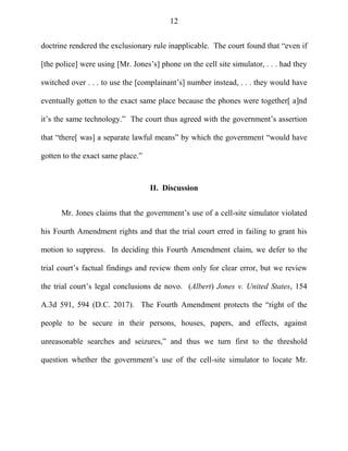 12
doctrine rendered the exclusionary rule inapplicable. The court found that ―even if
[the police] were using [Mr. Jones‘s] phone on the cell site simulator, . . . had they
switched over . . . to use the [complainant‘s] number instead, . . . they would have
eventually gotten to the exact same place because the phones were together[ a]nd
it‘s the same technology.‖ The court thus agreed with the government‘s assertion
that ―there[ was] a separate lawful means‖ by which the government ―would have
gotten to the exact same place.‖
II. Discussion
Mr. Jones claims that the government‘s use of a cell-site simulator violated
his Fourth Amendment rights and that the trial court erred in failing to grant his
motion to suppress. In deciding this Fourth Amendment claim, we defer to the
trial court‘s factual findings and review them only for clear error, but we review
the trial court‘s legal conclusions de novo. (Albert) Jones v. United States, 154
A.3d 591, 594 (D.C. 2017). The Fourth Amendment protects the ―right of the
people to be secure in their persons, houses, papers, and effects, against
unreasonable searches and seizures,‖ and thus we turn first to the threshold
question whether the government‘s use of the cell-site simulator to locate Mr.
 