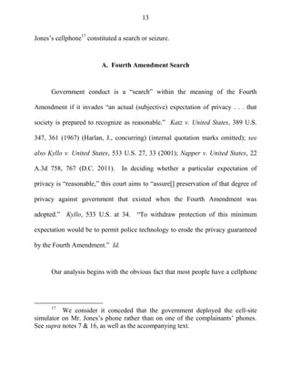 13
Jones‘s cellphone17
constituted a search or seizure.
A. Fourth Amendment Search
Government conduct is a ―search‖ within the meaning of the Fourth
Amendment if it invades ―an actual (subjective) expectation of privacy . . . that
society is prepared to recognize as reasonable.‖ Katz v. United States, 389 U.S.
347, 361 (1967) (Harlan, J., concurring) (internal quotation marks omitted); see
also Kyllo v. United States, 533 U.S. 27, 33 (2001); Napper v. United States, 22
A.3d 758, 767 (D.C. 2011). In deciding whether a particular expectation of
privacy is ―reasonable,‖ this court aims to ―assure[] preservation of that degree of
privacy against government that existed when the Fourth Amendment was
adopted.‖ Kyllo, 533 U.S. at 34. ―To withdraw protection of this minimum
expectation would be to permit police technology to erode the privacy guaranteed
by the Fourth Amendment.‖ Id.
Our analysis begins with the obvious fact that most people have a cellphone
17
We consider it conceded that the government deployed the cell-site
simulator on Mr. Jones‘s phone rather than on one of the complainants‘ phones.
See supra notes 7 & 16, as well as the accompanying text.
 