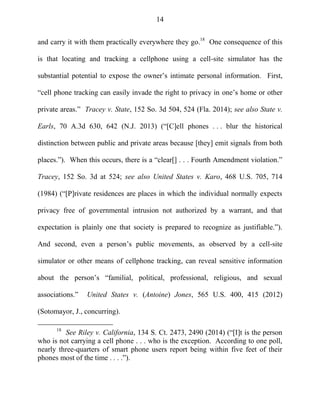 14
and carry it with them practically everywhere they go.18
One consequence of this
is that locating and tracking a cellphone using a cell-site simulator has the
substantial potential to expose the owner‘s intimate personal information. First,
―cell phone tracking can easily invade the right to privacy in one‘s home or other
private areas.‖ Tracey v. State, 152 So. 3d 504, 524 (Fla. 2014); see also State v.
Earls, 70 A.3d 630, 642 (N.J. 2013) (―[C]ell phones . . . blur the historical
distinction between public and private areas because [they] emit signals from both
places.‖). When this occurs, there is a ―clear[] . . . Fourth Amendment violation.‖
Tracey, 152 So. 3d at 524; see also United States v. Karo, 468 U.S. 705, 714
(1984) (―[P]rivate residences are places in which the individual normally expects
privacy free of governmental intrusion not authorized by a warrant, and that
expectation is plainly one that society is prepared to recognize as justifiable.‖).
And second, even a person‘s public movements, as observed by a cell-site
simulator or other means of cellphone tracking, can reveal sensitive information
about the person‘s ―familial, political, professional, religious, and sexual
associations.‖ United States v. (Antoine) Jones, 565 U.S. 400, 415 (2012)
(Sotomayor, J., concurring).
18
See Riley v. California, 134 S. Ct. 2473, 2490 (2014) (―[I]t is the person
who is not carrying a cell phone . . . who is the exception. According to one poll,
nearly three-quarters of smart phone users report being within five feet of their
phones most of the time . . . .‖).
 