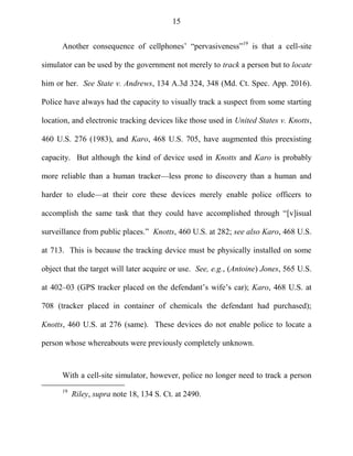 15
Another consequence of cellphones‘ ―pervasiveness‖19
is that a cell-site
simulator can be used by the government not merely to track a person but to locate
him or her. See State v. Andrews, 134 A.3d 324, 348 (Md. Ct. Spec. App. 2016).
Police have always had the capacity to visually track a suspect from some starting
location, and electronic tracking devices like those used in United States v. Knotts,
460 U.S. 276 (1983), and Karo, 468 U.S. 705, have augmented this preexisting
capacity. But although the kind of device used in Knotts and Karo is probably
more reliable than a human tracker—less prone to discovery than a human and
harder to elude—at their core these devices merely enable police officers to
accomplish the same task that they could have accomplished through ―[v]isual
surveillance from public places.‖ Knotts, 460 U.S. at 282; see also Karo, 468 U.S.
at 713. This is because the tracking device must be physically installed on some
object that the target will later acquire or use. See, e.g., (Antoine) Jones, 565 U.S.
at 402–03 (GPS tracker placed on the defendant‘s wife‘s car); Karo, 468 U.S. at
708 (tracker placed in container of chemicals the defendant had purchased);
Knotts, 460 U.S. at 276 (same). These devices do not enable police to locate a
person whose whereabouts were previously completely unknown.
With a cell-site simulator, however, police no longer need to track a person
19
Riley, supra note 18, 134 S. Ct. at 2490.
 