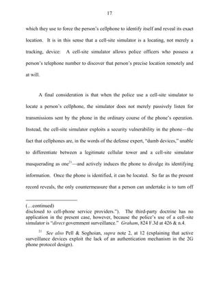 17
which they use to force the person‘s cellphone to identify itself and reveal its exact
location. It is in this sense that a cell-site simulator is a locating, not merely a
tracking, device: A cell-site simulator allows police officers who possess a
person‘s telephone number to discover that person‘s precise location remotely and
at will.
A final consideration is that when the police use a cell-site simulator to
locate a person‘s cellphone, the simulator does not merely passively listen for
transmissions sent by the phone in the ordinary course of the phone‘s operation.
Instead, the cell-site simulator exploits a security vulnerability in the phone—the
fact that cellphones are, in the words of the defense expert, ―dumb devices,‖ unable
to differentiate between a legitimate cellular tower and a cell-site simulator
masquerading as one21
—and actively induces the phone to divulge its identifying
information. Once the phone is identified, it can be located. So far as the present
record reveals, the only countermeasure that a person can undertake is to turn off
(…continued)
disclosed to cell-phone service providers.‖). The third-party doctrine has no
application in the present case, however, because the police‘s use of a cell-site
simulator is ―direct government surveillance.‖ Graham, 824 F.3d at 426 & n.4.
21
See also Pell & Soghoian, supra note 2, at 12 (explaining that active
surveillance devices exploit the lack of an authentication mechanism in the 2G
phone protocol design).
 