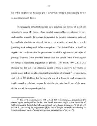 18
his or her cellphone or its radios (put it in ―airplane mode‖), thus forgoing its use
as a communication device.
The preceding considerations lead us to conclude that the use of a cell-site
simulator to locate Mr. Jones‘s phone invaded a reasonable expectation of privacy
and was thus a search. First, given the potential for location information gathered
by a cell-site simulator or other device to reveal sensitive personal facts, people
justifiably seek to keep such information private. This is insufficient, in itself, to
support our conclusion that the government invaded a legitimate expectation of
privacy: Supreme Court precedent makes clear that certain forms of tracking do
not invade a reasonable expectation of privacy. See Knotts, 460 U.S. at 282
(holding that the use of an electronic device to track a suspect‘s movements in
public spaces did not invade a reasonable expectation of privacy);22
see also Karo,
468 U.S. at 719 (holding that the unlawful use of a device to track movements
inside a residence did not necessarily taint the otherwise lawful use of the same
device to track the suspects in public).
22
But see (Antoine) Jones, 565 U.S. at 416 (Sotomayor, J., concurring) (―I
do not regard as dispositive the fact that the Government might obtain the fruits of
GPS monitoring through lawful conventional surveillance techniques.‖); id. at 430
(Alito, J., concurring in judgment) (―[T]he use of longer term GPS monitoring in
investigations of most offenses impinges on expectations of privacy.‖).
 