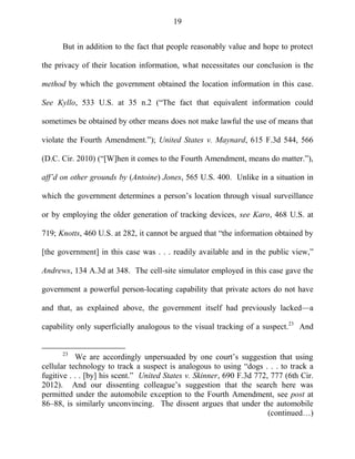 19
But in addition to the fact that people reasonably value and hope to protect
the privacy of their location information, what necessitates our conclusion is the
method by which the government obtained the location information in this case.
See Kyllo, 533 U.S. at 35 n.2 (―The fact that equivalent information could
sometimes be obtained by other means does not make lawful the use of means that
violate the Fourth Amendment.‖); United States v. Maynard, 615 F.3d 544, 566
(D.C. Cir. 2010) (―[W]hen it comes to the Fourth Amendment, means do matter.‖),
aff’d on other grounds by (Antoine) Jones, 565 U.S. 400. Unlike in a situation in
which the government determines a person‘s location through visual surveillance
or by employing the older generation of tracking devices, see Karo, 468 U.S. at
719; Knotts, 460 U.S. at 282, it cannot be argued that ―the information obtained by
[the government] in this case was . . . readily available and in the public view,‖
Andrews, 134 A.3d at 348. The cell-site simulator employed in this case gave the
government a powerful person-locating capability that private actors do not have
and that, as explained above, the government itself had previously lacked—a
capability only superficially analogous to the visual tracking of a suspect.23
And
23
We are accordingly unpersuaded by one court‘s suggestion that using
cellular technology to track a suspect is analogous to using ―dogs . . . to track a
fugitive . . . [by] his scent.‖ United States v. Skinner, 690 F.3d 772, 777 (6th Cir.
2012). And our dissenting colleague‘s suggestion that the search here was
permitted under the automobile exception to the Fourth Amendment, see post at
86–88, is similarly unconvincing. The dissent argues that under the automobile
(continued…)
 