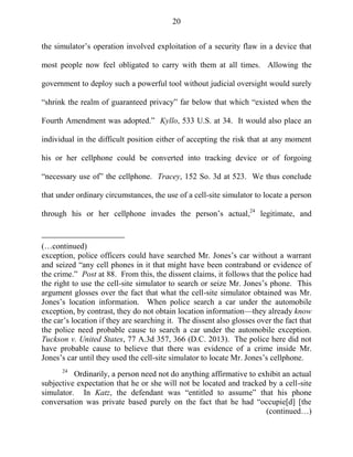 20
the simulator‘s operation involved exploitation of a security flaw in a device that
most people now feel obligated to carry with them at all times. Allowing the
government to deploy such a powerful tool without judicial oversight would surely
―shrink the realm of guaranteed privacy‖ far below that which ―existed when the
Fourth Amendment was adopted.‖ Kyllo, 533 U.S. at 34. It would also place an
individual in the difficult position either of accepting the risk that at any moment
his or her cellphone could be converted into tracking device or of forgoing
―necessary use of‖ the cellphone. Tracey, 152 So. 3d at 523. We thus conclude
that under ordinary circumstances, the use of a cell-site simulator to locate a person
through his or her cellphone invades the person‘s actual,24
legitimate, and
(…continued)
exception, police officers could have searched Mr. Jones‘s car without a warrant
and seized ―any cell phones in it that might have been contraband or evidence of
the crime.‖ Post at 88. From this, the dissent claims, it follows that the police had
the right to use the cell-site simulator to search or seize Mr. Jones‘s phone. This
argument glosses over the fact that what the cell-site simulator obtained was Mr.
Jones‘s location information. When police search a car under the automobile
exception, by contrast, they do not obtain location information—they already know
the car‘s location if they are searching it. The dissent also glosses over the fact that
the police need probable cause to search a car under the automobile exception.
Tuckson v. United States, 77 A.3d 357, 366 (D.C. 2013). The police here did not
have probable cause to believe that there was evidence of a crime inside Mr.
Jones‘s car until they used the cell-site simulator to locate Mr. Jones‘s cellphone.
24
Ordinarily, a person need not do anything affirmative to exhibit an actual
subjective expectation that he or she will not be located and tracked by a cell-site
simulator. In Katz, the defendant was ―entitled to assume‖ that his phone
conversation was private based purely on the fact that he had ―occupie[d] [the
(continued…)
 