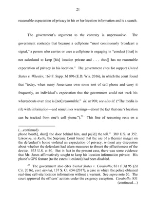 21
reasonable expectation of privacy in his or her location information and is a search.
The government‘s argument to the contrary is unpersuasive. The
government contends that because a cellphone ―must continuously broadcast a
signal,‖ a person who carries or uses a cellphone is engaging in ―conduct [that] is
not calculated to keep [his] location private and . . . thus[] has no reasonable
expectation of privacy in his location.‖ The government cites for support United
States v. Wheeler, 169 F. Supp. 3d 896 (E.D. Wis. 2016), in which the court found
that ―today, when many Americans own some sort of cell phone and carry it
frequently, an individual‘s expectation that the government could not track his
whereabouts over time is [not] reasonable.‖ Id. at 908; see also id. (―The media is
rife with information—and sometimes warnings—about the fact that one‘s location
can be tracked from one‘s cell phone.‖).25
This line of reasoning rests on a
(…continued)
phone booth], shut[] the door behind him, and pa[id] the toll.‖ 389 U.S. at 352.
Likewise, in Kyllo, the Supreme Court found that the use of a thermal imager on
the defendant‘s home violated an expectation of privacy, without any discussion
about whether the defendant had taken measures to thwart the effectiveness of the
device. 533 U.S. at 40. But in fact in the present case, there was some evidence
that Mr. Jones affirmatively sought to keep his location information private: His
phone‘s GPS feature (to the extent it existed) had been disabled.
25
The government also cites United States v. Caraballo, 831 F.3d 95 (2d
Cir. 2016), cert. denied, 137 S. Ct. 654 (2017), a case in which the police obtained
real-time cell-site location information without a warrant. See supra note 20. The
court approved the officers‘ actions under the exigency exception. Caraballo, 831
(continued…)
 