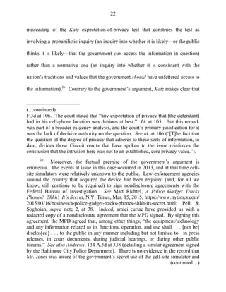 22
misreading of the Katz expectation-of-privacy test that construes the test as
involving a probabilistic inquiry (an inquiry into whether it is likely—or the public
thinks it is likely—that the government can access the information in question)
rather than a normative one (an inquiry into whether it is consistent with the
nation‘s traditions and values that the government should have unfettered access to
the information).26
Contrary to the government‘s argument, Katz makes clear that
(…continued)
F.3d at 106. The court stated that ―any expectation of privacy that [the defendant]
had in his cell-phone location was dubious at best.‖ Id. at 105. But this remark
was part of a broader exigency analysis, and the court‘s primary justification for it
was the lack of decisive authority on the question. See id. at 106 (―[T]he fact that
the question of the degree of privacy that adheres to these sorts of information, to
date, divides those Circuit courts that have spoken to the issue reinforces the
conclusion that the intrusion here was not to an established, core privacy value.‖).
26
Moreover, the factual premise of the government‘s argument is
erroneous. The events at issue in this case occurred in 2013, and at that time cell-
site simulators were relatively unknown to the public. Law-enforcement agencies
around the country that acquired the device had been required (and, for all we
know, still continue to be required) to sign nondisclosure agreements with the
Federal Bureau of Investigation. See Matt Richtel, A Police Gadget Tracks
Phones? Shhh! It’s Secret, N.Y. Times, Mar. 15, 2015, https://www.nytimes.com/
2015/03/16/business/a-police-gadget-tracks-phones-shhh-its-secret.html; Pell &
Soghoian, supra note 2, at 38. Indeed, amici curiae have provided us with a
redacted copy of a nondisclosure agreement that the MPD signed. By signing this
agreement, the MPD agreed that, among other things, ―the equipment/technology
and any information related to its functions, operation, and use shall . . . [not be]
disclos[ed] . . . to the public in any manner including but not limited to: in press
releases, in court documents, during judicial hearings, or during other public
forums.‖ See also Andrews, 134 A.3d at 338 (detailing a similar agreement signed
by the Baltimore City Police Department). There is no evidence in the record that
Mr. Jones was aware of the government‘s secret use of the cell-site simulator and
(continued…)
 