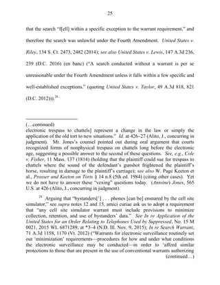25
that the search ―f[ell] within a specific exception to the warrant requirement,‖ and
therefore the search was unlawful under the Fourth Amendment. United States v.
Riley, 134 S. Ct. 2473, 2482 (2014); see also United States v. Lewis, 147 A.3d 236,
239 (D.C. 2016) (en banc) (―A search conducted without a warrant is per se
unreasonable under the Fourth Amendment unless it falls within a few specific and
well-established exceptions.‖ (quoting United States v. Taylor, 49 A.3d 818, 821
(D.C. 2012))).28
(…continued)
electronic trespass to chattels] represent a change in the law or simply the
application of the old tort to new situations.‖ Id. at 426–27 (Alito, J., concurring in
judgment). Mr. Jones‘s counsel pointed out during oral argument that courts
recognized forms of nonphysical trespass on chattels long before the electronic
age, suggesting a possible answer to the second of these questions. See, e.g., Cole
v. Fisher, 11 Mass. 137 (1814) (holding that the plaintiff could sue for trespass to
chattels where the sound of the defendant‘s gunshot frightened the plaintiff‘s
horse, resulting in damage to the plaintiff‘s carriage); see also W. Page Keeton et
al., Prosser and Keeton on Torts § 14 n.8 (5th ed. 1984) (citing other cases). Yet
we do not have to answer these ―vexing‖ questions today. (Antoine) Jones, 565
U.S. at 426 (Alito, J., concurring in judgment).
28
Arguing that ―bystanders[‘] . . . phones [can be] ensnared by the cell site
simulator,‖ see supra notes 12 and 15, amici curiae ask us to adopt a requirement
that ―any cell site simulator warrant must include provisions to minimize
collection, retention, and use of bystanders‘ data.‖ See In re Application of the
United States for an Order Relating to Telephones Used by Suppressed, No. 15 M
0021, 2015 WL 6871289, at *3–4 (N.D. Ill. Nov. 9, 2015); In re Search Warrant,
71 A.3d 1158, 1170 (Vt. 2012) (―Warrants for electronic surveillance routinely set
out ‗minimization‘ requirements—procedures for how and under what conditions
the electronic surveillance may be conducted—in order to ‗afford similar
protections to those that are present in the use of conventional warrants authorizing
(continued…)
 