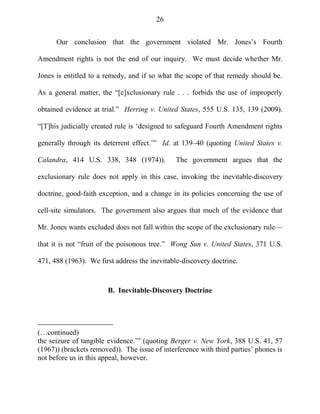 26
Our conclusion that the government violated Mr. Jones‘s Fourth
Amendment rights is not the end of our inquiry. We must decide whether Mr.
Jones is entitled to a remedy, and if so what the scope of that remedy should be.
As a general matter, the ―[e]xclusionary rule . . . forbids the use of improperly
obtained evidence at trial.‖ Herring v. United States, 555 U.S. 135, 139 (2009).
―[T]his judicially created rule is ‗designed to safeguard Fourth Amendment rights
generally through its deterrent effect.‘‖ Id. at 139–40 (quoting United States v.
Calandra, 414 U.S. 338, 348 (1974)). The government argues that the
exclusionary rule does not apply in this case, invoking the inevitable-discovery
doctrine, good-faith exception, and a change in its policies concerning the use of
cell-site simulators. The government also argues that much of the evidence that
Mr. Jones wants excluded does not fall within the scope of the exclusionary rule—
that it is not ―fruit of the poisonous tree.‖ Wong Sun v. United States, 371 U.S.
471, 488 (1963). We first address the inevitable-discovery doctrine.
B. Inevitable-Discovery Doctrine
(…continued)
the seizure of tangible evidence.‘‖ (quoting Berger v. New York, 388 U.S. 41, 57
(1967)) (brackets removed)). The issue of interference with third parties‘ phones is
not before us in this appeal, however.
 