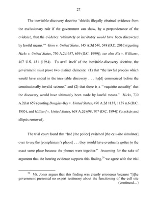 27
The inevitable-discovery doctrine ―shields illegally obtained evidence from
the exclusionary rule if the government can show, by a preponderance of the
evidence, that the evidence ‗ultimately or inevitably would have been discovered
by lawful means.‘‖ Gore v. United States, 145 A.3d 540, 548 (D.C. 2016) (quoting
Hicks v. United States, 730 A.2d 657, 659 (D.C. 1999)); see also Nix v. Williams,
467 U.S. 431 (1984). To avail itself of the inevitable-discovery doctrine, the
government must prove two distinct elements: (1) that ―the lawful process which
would have ended in the inevitable discovery . . . ha[d] commenced before the
constitutionally invalid seizure,‖ and (2) that there is a ―‗requisite actuality‘ that
the discovery would have ultimately been made by lawful means.‖ Hicks, 730
A.2d at 659 (quoting Douglas-Bey v. United States, 490 A.2d 1137, 1139 n.6 (D.C.
1985), and Hilliard v. United States, 638 A.2d 698, 707 (D.C. 1994)) (brackets and
ellipsis removed).
The trial court found that ―had [the police] switched [the cell-site simulator]
over to use the [complainant‘s phone] . . . they would have eventually gotten to the
exact same place because the phones were together.‖ Assuming for the sake of
argument that the hearing evidence supports this finding,29
we agree with the trial
29
Mr. Jones argues that this finding was clearly erroneous because ―[t]he
government presented no expert testimony about the functioning of the cell site
(continued…)
 