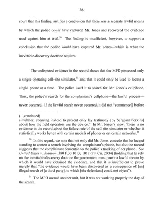 28
court that this finding justifies a conclusion that there was a separate lawful means
by which the police could have captured Mr. Jones and recovered the evidence
used against him at trial.30
The finding is insufficient, however, to support a
conclusion that the police would have captured Mr. Jones—which is what the
inevitable-discovery doctrine requires.
The undisputed evidence in the record shows that the MPD possessed only
a single operating cell-site simulator,31
and that it could only be used to locate a
single phone at a time. The police used it to search for Mr. Jones‘s cellphone.
Thus, the police‘s search for the complainant‘s cellphone—the lawful process—
never occurred. If the lawful search never occurred, it did not ―commence[] before
(…continued)
simulator, choosing instead to present only lay testimony [by Sergeant Perkins]
about how the field operators use the device.‖ In Mr. Jones‘s view, ―there is no
evidence in the record about the failure rate of the cell site simulator or whether it
statistically works better with certain models of phones or on certain networks.‖
30
In this regard, we note that not only did Mr. Jones concede that he lacked
standing to contest a search involving the complainant‘s phone, but also the record
suggests that the complainant consented to the police‘s tracking of her phone. See
United States v. Johnson, 380 F.3d 1013, 1017 (7th Cir. 2004) (holding that to rely
on the inevitable-discovery doctrine the government must prove a lawful means by
which it would have obtained the evidence, and that it is insufficient to prove
merely that ―the evidence would have been discovered as a consequence of [an]
illegal search of [a third party], to which [the defendant] could not object‖).
31
The MPD owned another unit, but it was not working properly the day of
the search.
 